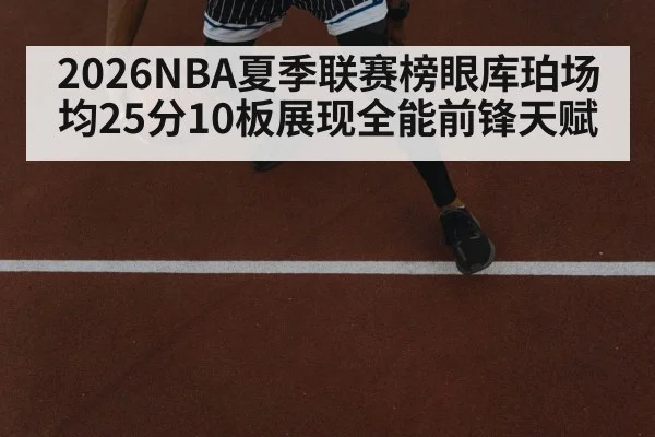 2026NBA夏季联赛榜眼库珀场均25分10板展现全能前锋天赋